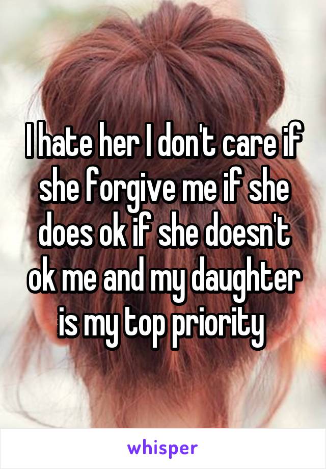 I hate her I don't care if she forgive me if she does ok if she doesn't ok me and my daughter is my top priority 