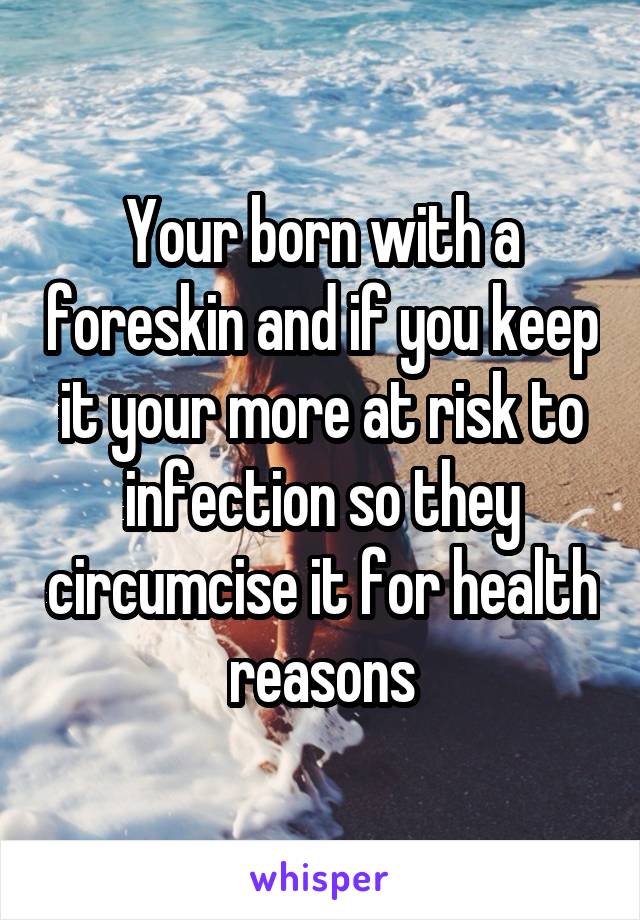 Your born with a foreskin and if you keep it your more at risk to infection so they circumcise it for health reasons