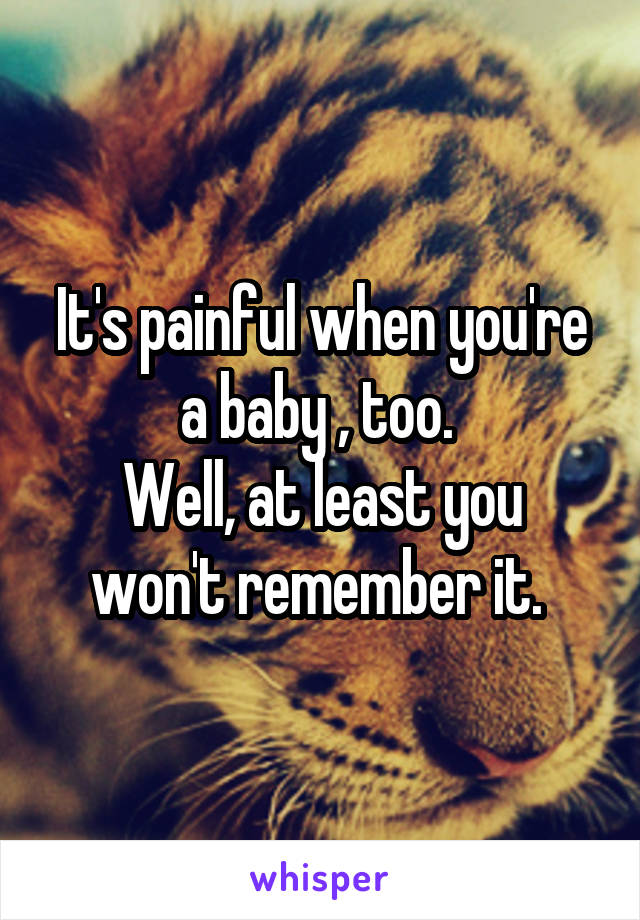 It's painful when you're a baby , too. 
Well, at least you won't remember it. 