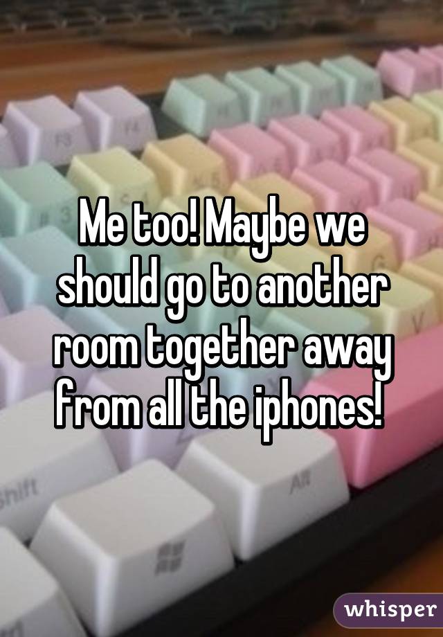 Me too! Maybe we should go to another room together away from all the iphones! 