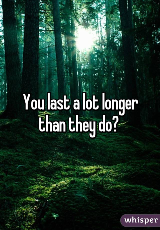 You last a lot longer than they do? 