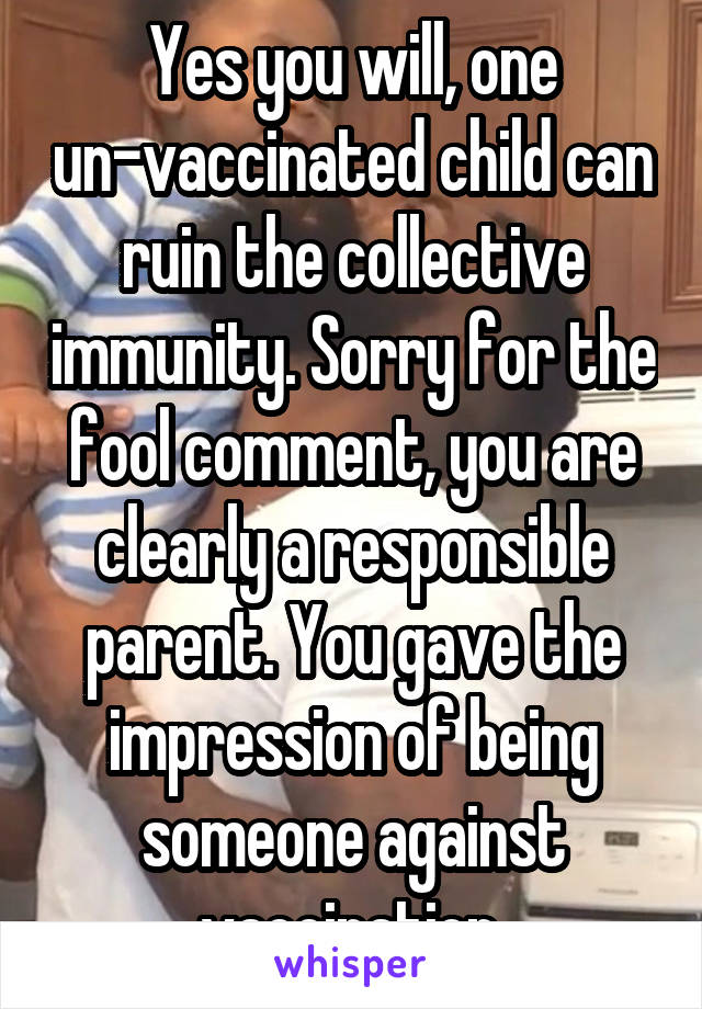 Yes you will, one un-vaccinated child can ruin the collective immunity. Sorry for the fool comment, you are clearly a responsible parent. You gave the impression of being someone against vaccination.