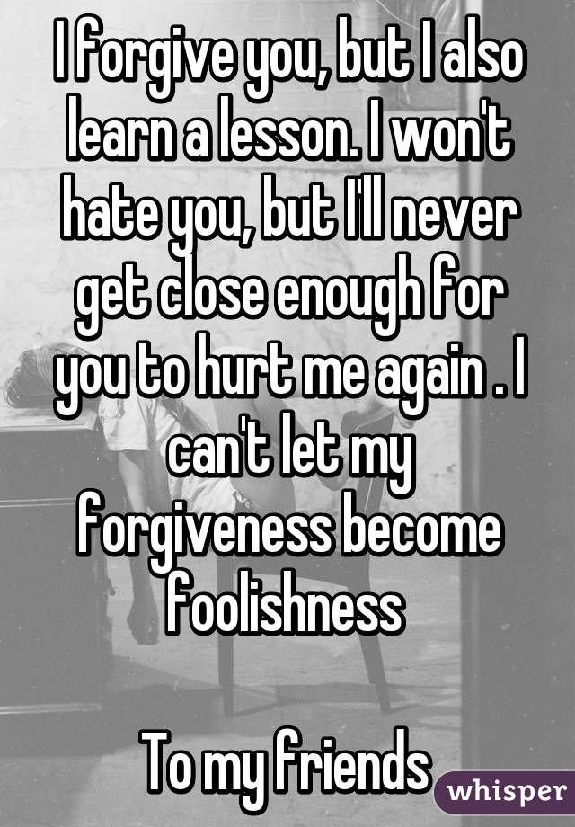 I forgive you, but I also learn a lesson. I won't hate you, but I'll never get close enough for you to hurt me again . I can't let my forgiveness become foolishness 

To my friends 