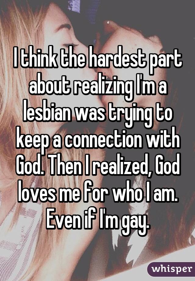 I think the hardest part about realizing I'm a lesbian was trying to keep a connection with God. Then I realized, God loves me for who I am. Even if I'm gay.