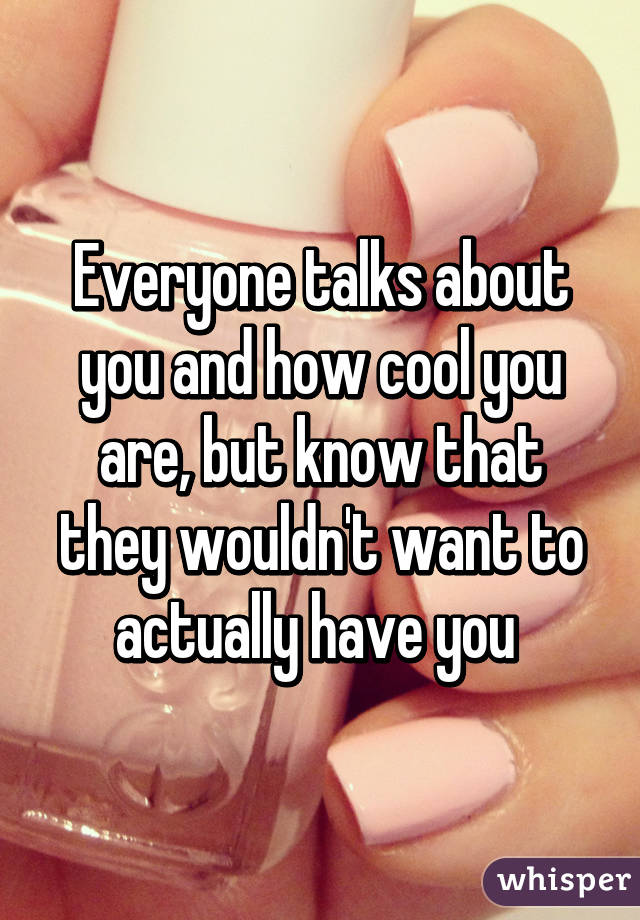 Everyone talks about you and how cool you are, but know that they wouldn't want to actually have you 