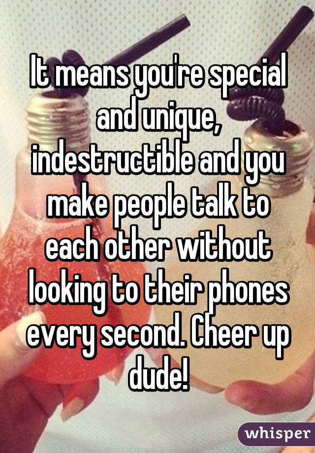 It means you're special and unique, indestructible and you make people talk to each other without looking to their phones every second. Cheer up dude!