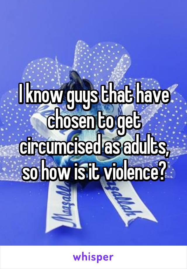 I know guys that have chosen to get circumcised as adults, so how is it violence?