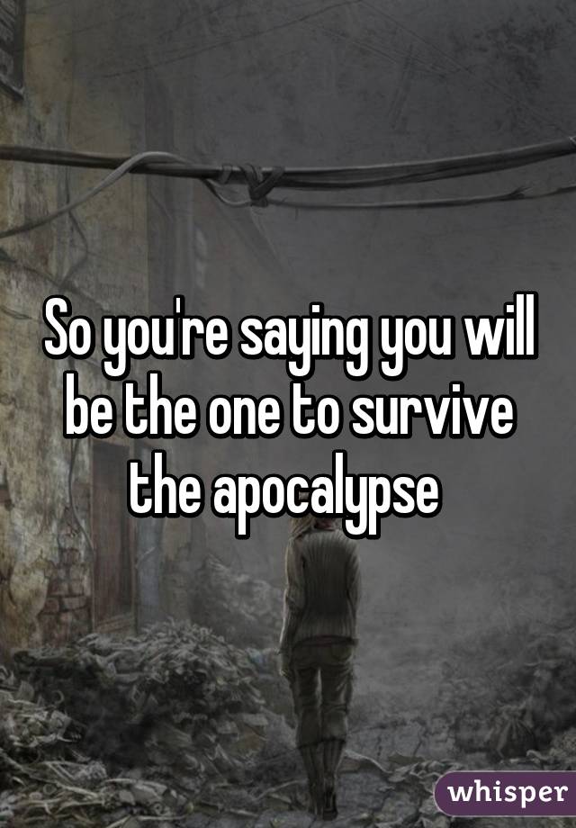 So you're saying you will be the one to survive the apocalypse 