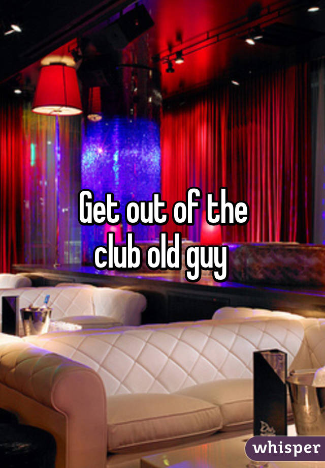 Get out of the
club old guy 