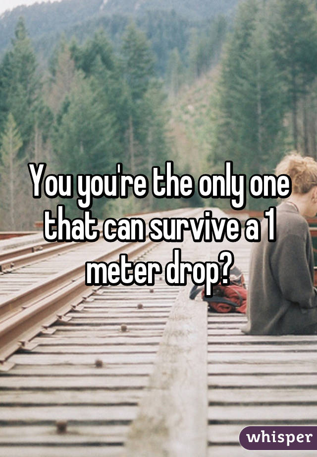 You you're the only one that can survive a 1 meter drop?