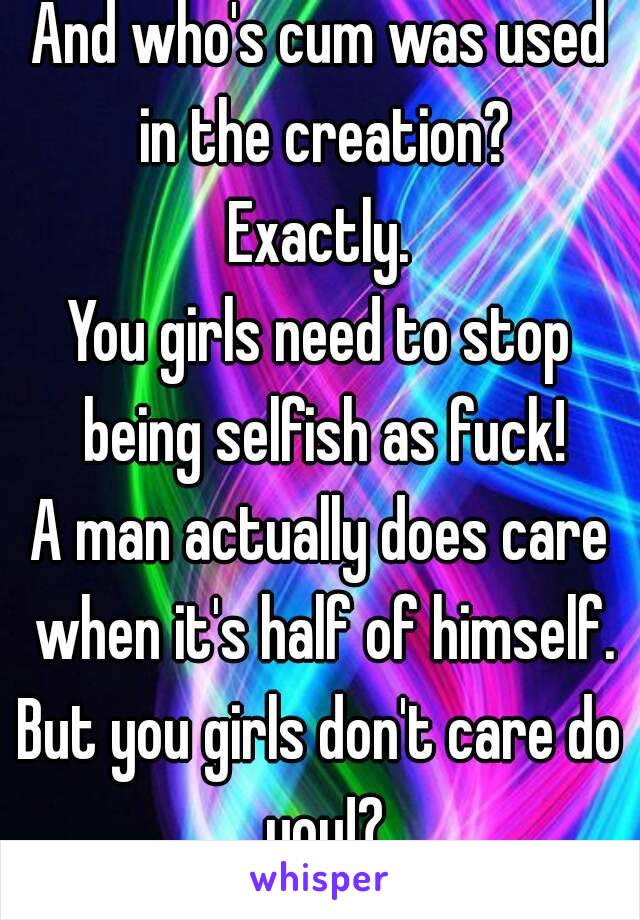 And who's cum was used in the creation?
Exactly.
You girls need to stop being selfish as fuck!
A man actually does care when it's half of himself.
But you girls don't care do you!?