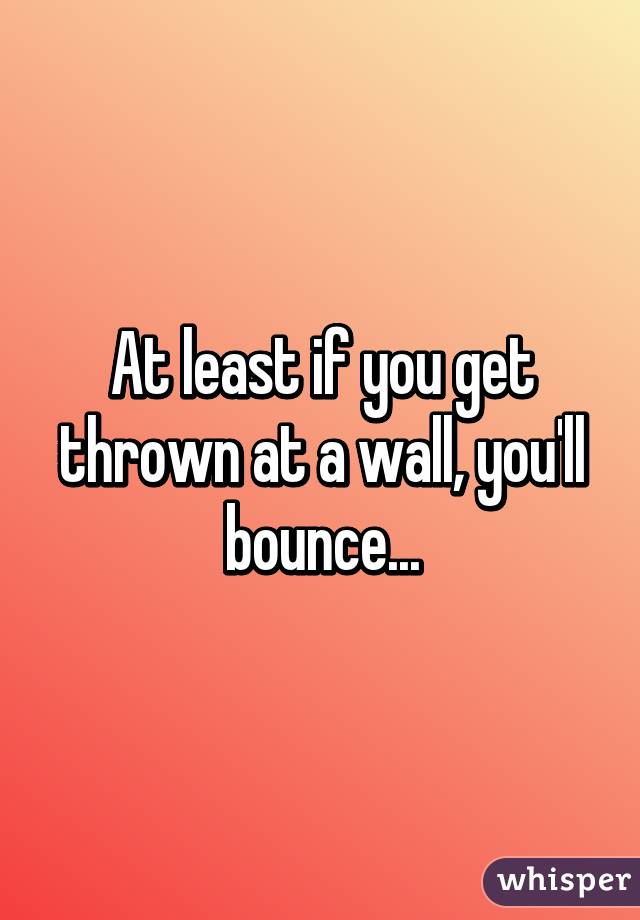 At least if you get thrown at a wall, you'll bounce...