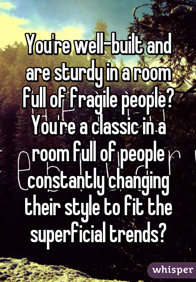 You're well-built and are sturdy in a room full of fragile people? You're a classic in a room full of people constantly changing their style to fit the superficial trends?