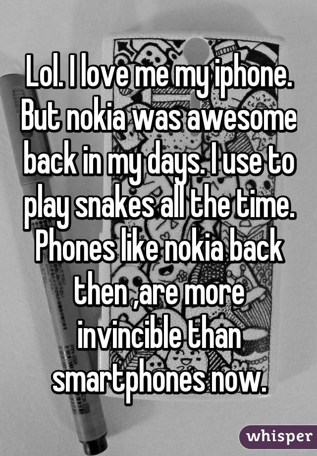 Lol. I love me my iphone. But nokia was awesome back in my days. I use to play snakes all the time. Phones like nokia back then ,are more invincible than smartphones now.