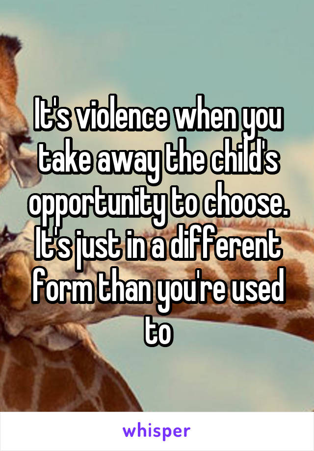 It's violence when you take away the child's opportunity to choose. It's just in a different form than you're used to