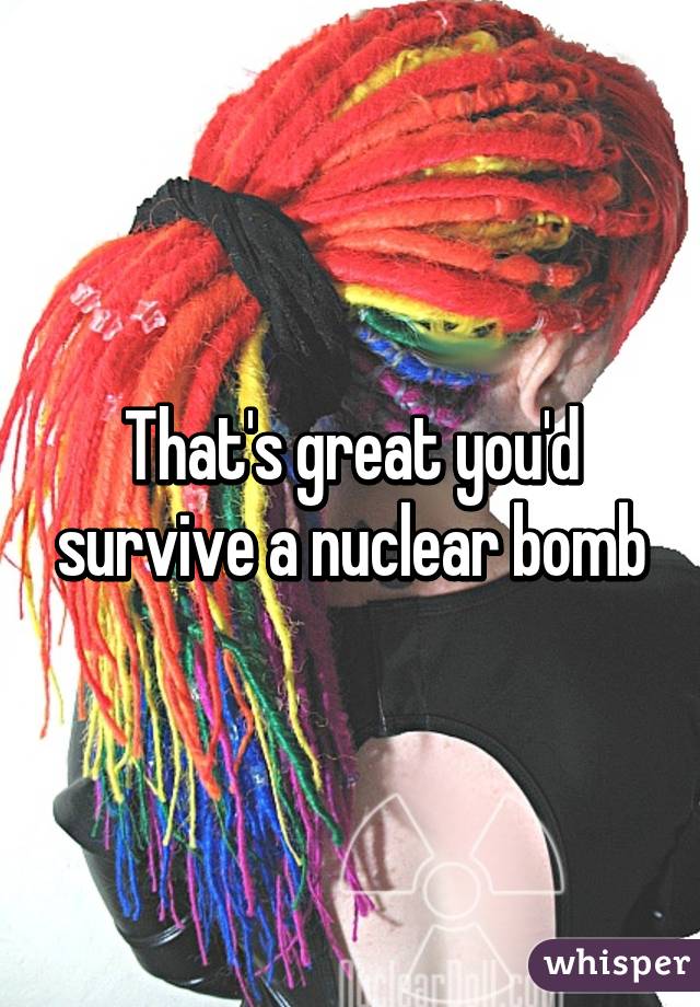 That's great you'd survive a nuclear bomb