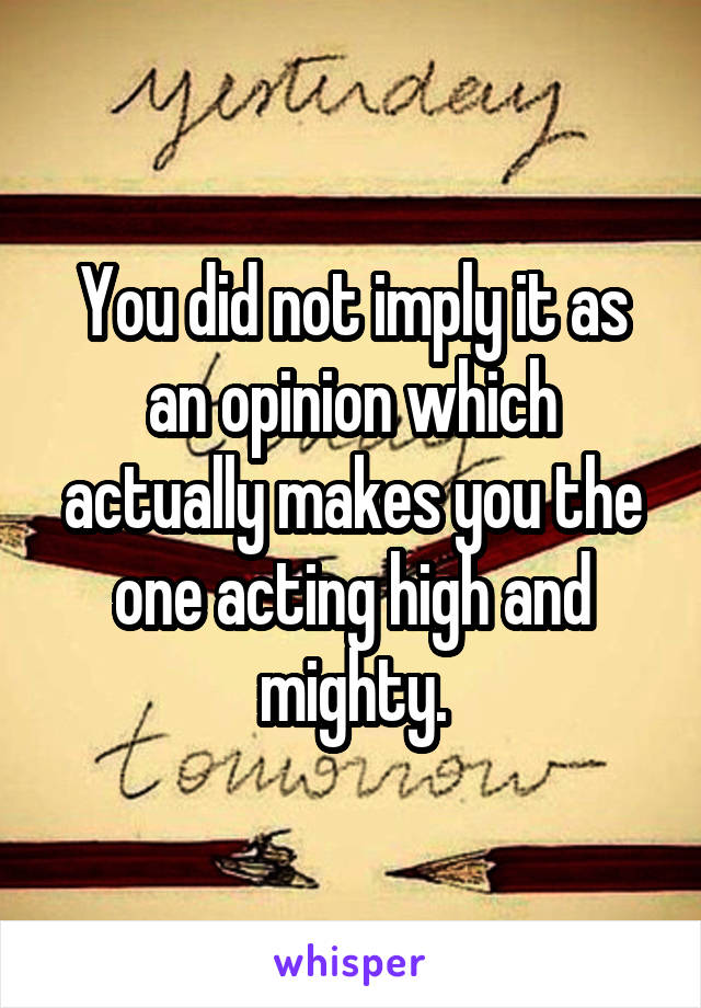 You did not imply it as an opinion which actually makes you the one acting high and mighty.