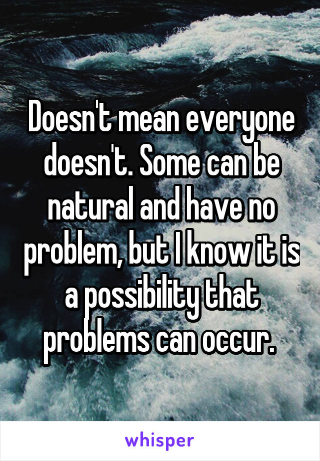 Doesn't mean everyone doesn't. Some can be natural and have no problem, but I know it is a possibility that problems can occur. 