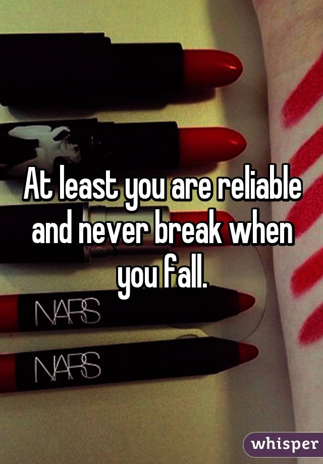 At least you are reliable and never break when you fall.