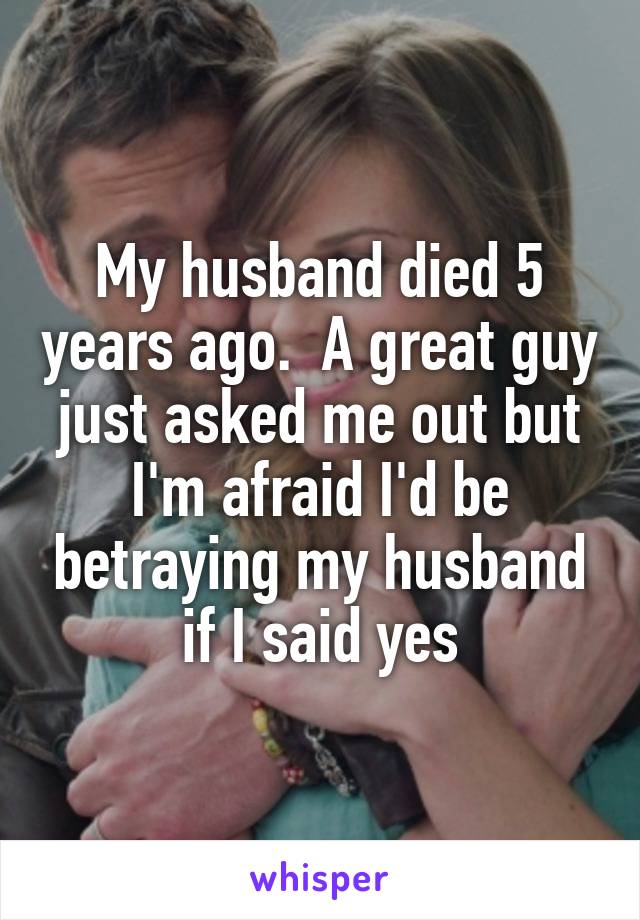 My husband died 5 years ago.  A great guy just asked me out but I'm afraid I'd be betraying my husband if I said yes