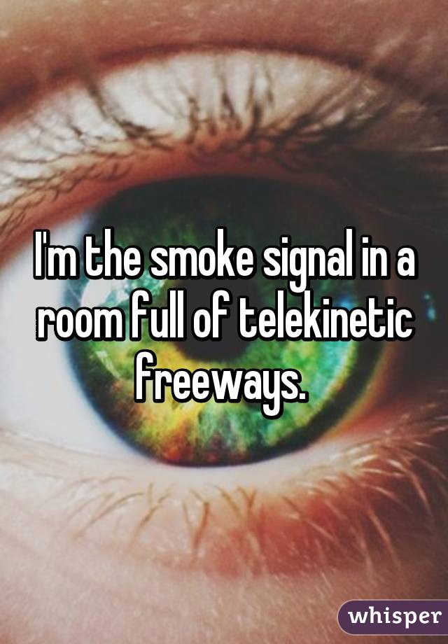 I'm the smoke signal in a room full of telekinetic freeways. 