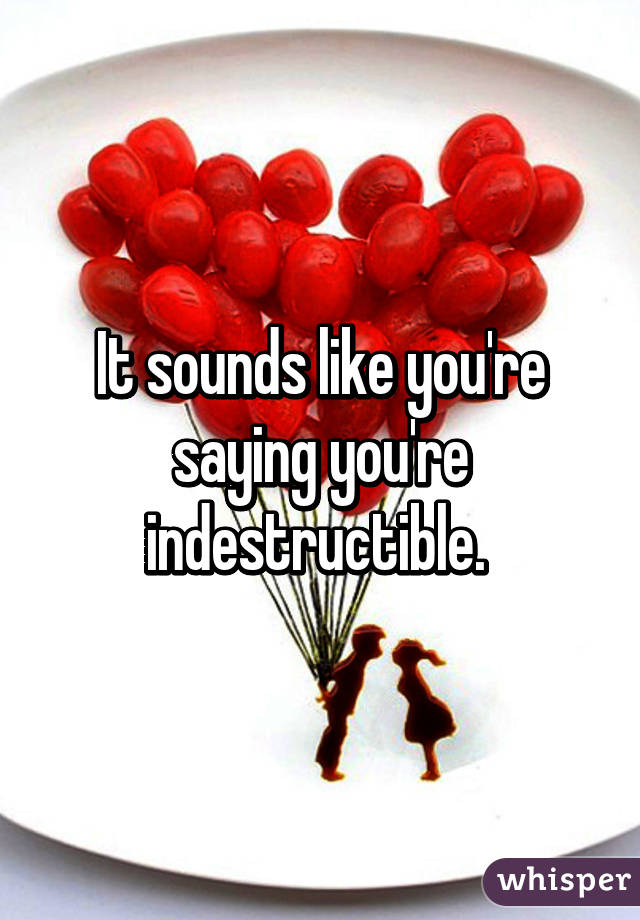 It sounds like you're saying you're indestructible. 