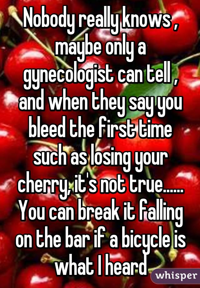 Nobody really knows , maybe only a gynecologist can tell , and when they say you bleed the first time such as losing your cherry, it's not true...... You can break it falling on the bar if a bicycle is what I heard