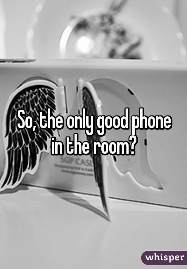 So, the only good phone in the room?