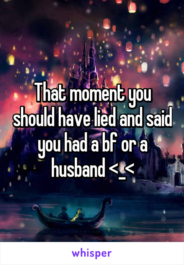 That moment you should have lied and said you had a bf or a husband <_<