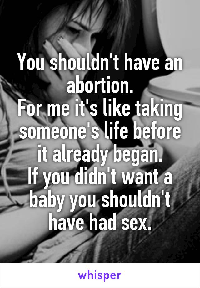 You shouldn't have an abortion.
For me it's like taking someone's life before it already began.
If you didn't want a baby you shouldn't have had sex.
