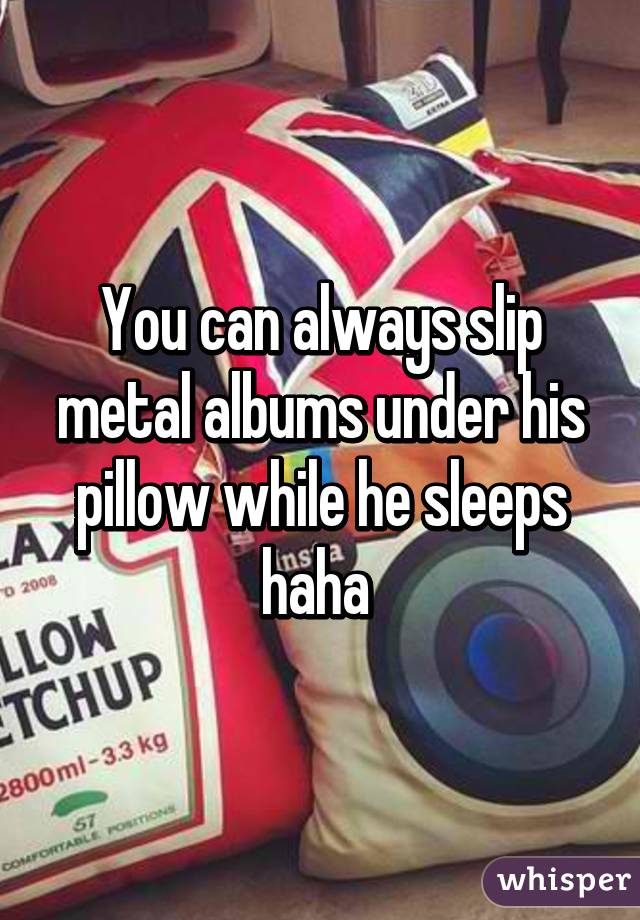 You can always slip metal albums under his pillow while he sleeps haha 