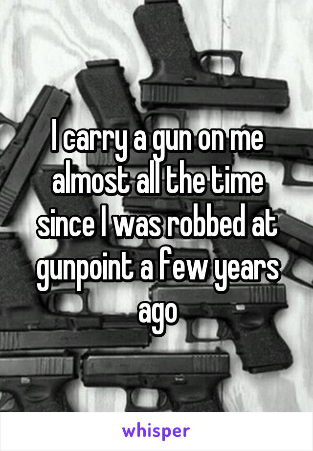 I carry a gun on me almost all the time since I was robbed at gunpoint a few years ago