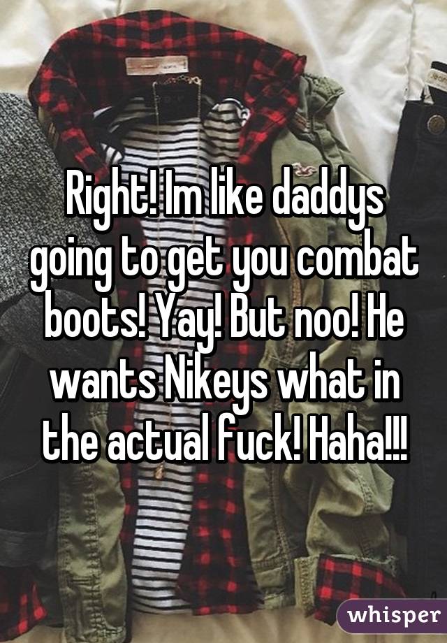 Right! Im like daddys going to get you combat boots! Yay! But noo! He wants Nikeys what in the actual fuck! Haha!!!