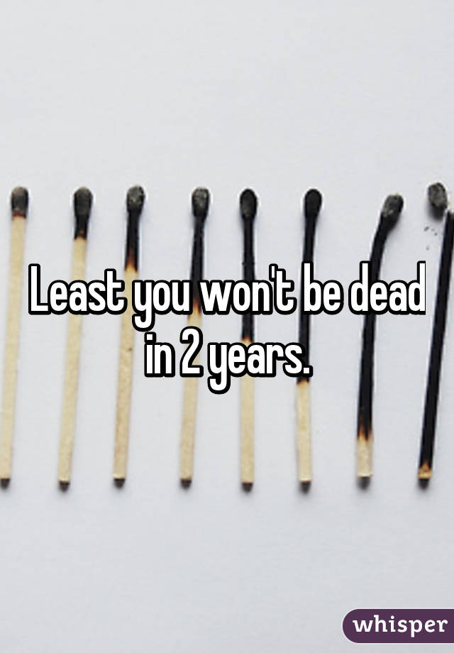 Least you won't be dead in 2 years.