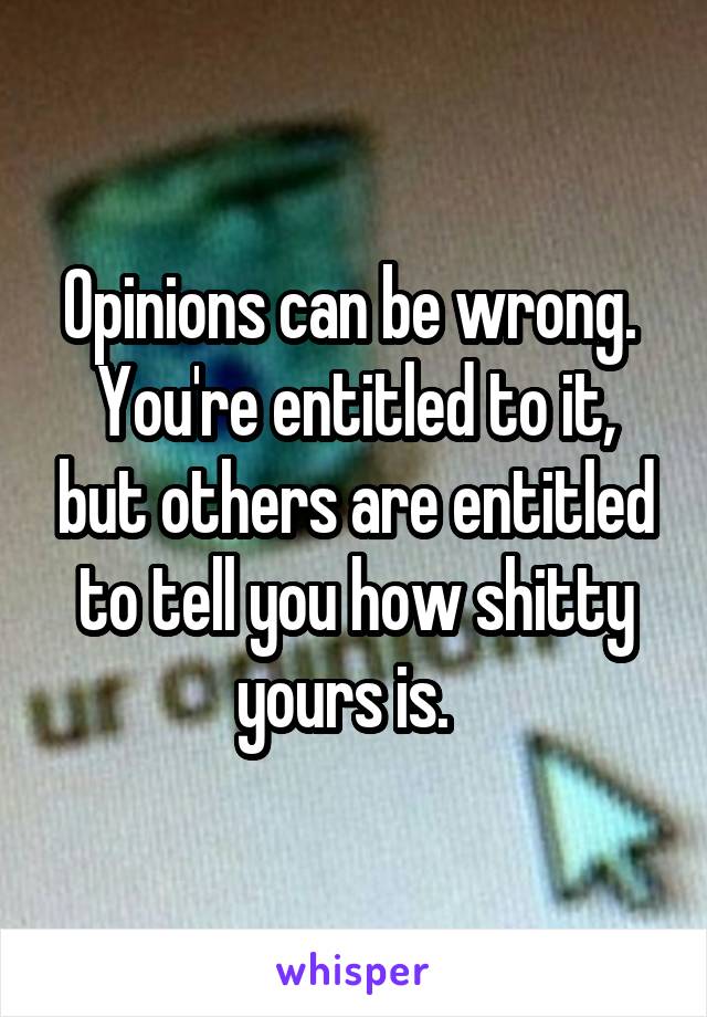 Opinions can be wrong.  You're entitled to it, but others are entitled to tell you how shitty yours is.  