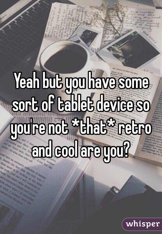 Yeah but you have some sort of tablet device so you're not *that* retro and cool are you? 