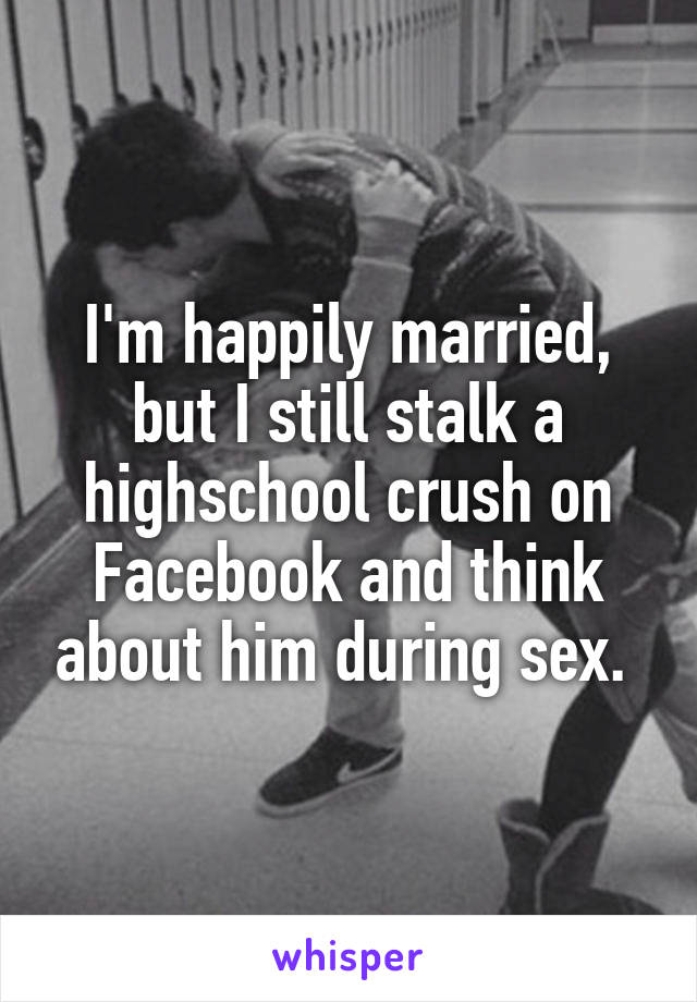 I'm happily married, but I still stalk a highschool crush on Facebook and think about him during sex. 