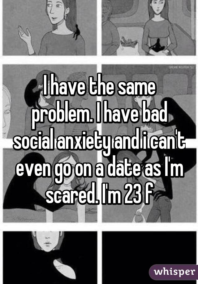 I have the same problem. I have bad social anxiety and i can't even go on a date as I'm scared. I'm 23 f