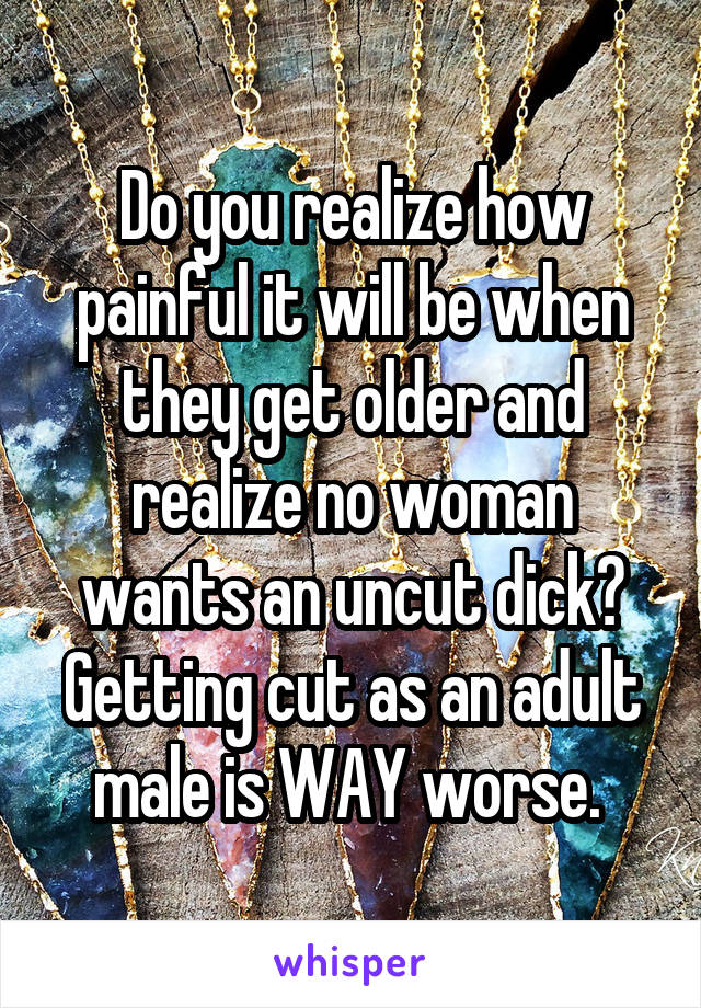 Do you realize how painful it will be when they get older and realize no woman wants an uncut dick? Getting cut as an adult male is WAY worse. 