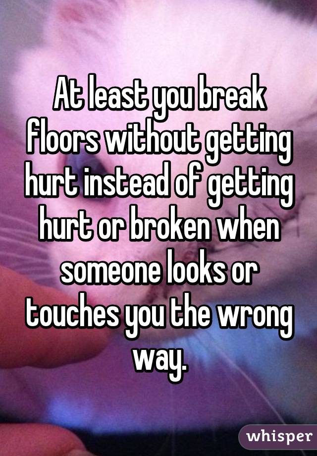 At least you break floors without getting hurt instead of getting hurt or broken when someone looks or touches you the wrong way.