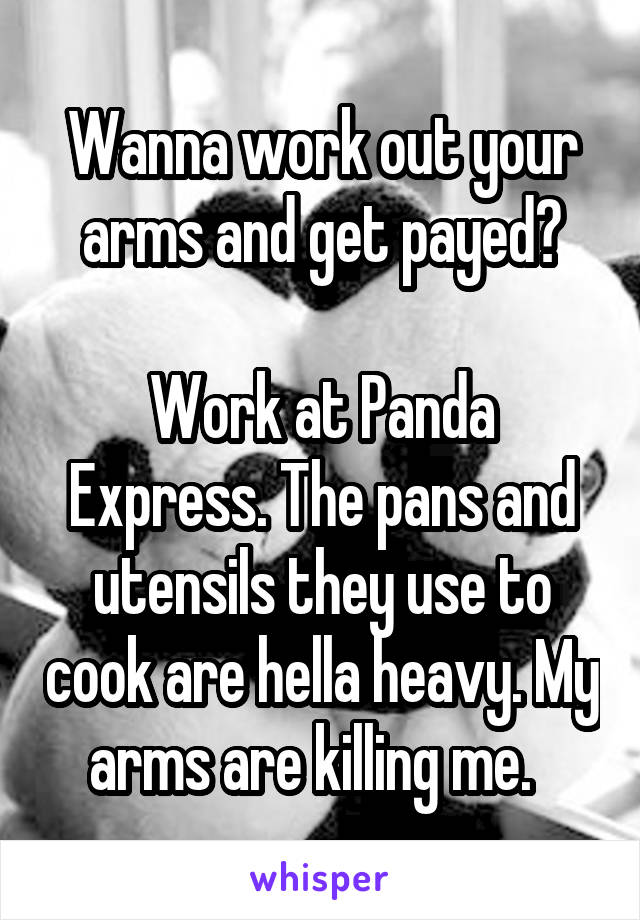 Wanna work out your arms and get payed?

Work at Panda Express. The pans and utensils they use to cook are hella heavy. My arms are killing me.  