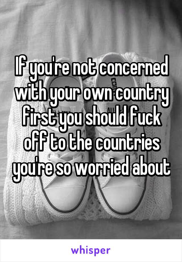 If you're not concerned with your own country first you should fuck off to the countries you're so worried about 