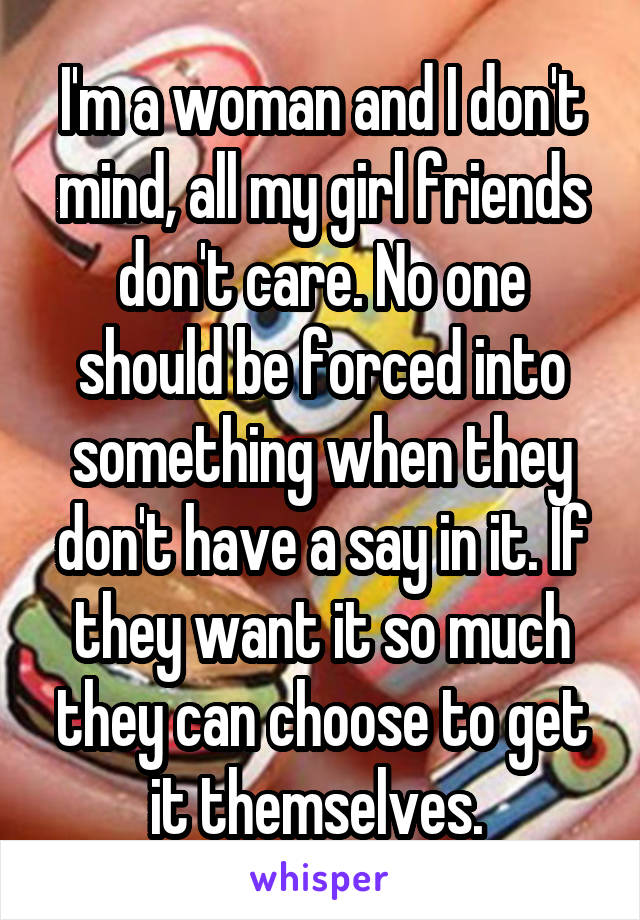 I'm a woman and I don't mind, all my girl friends don't care. No one should be forced into something when they don't have a say in it. If they want it so much they can choose to get it themselves. 