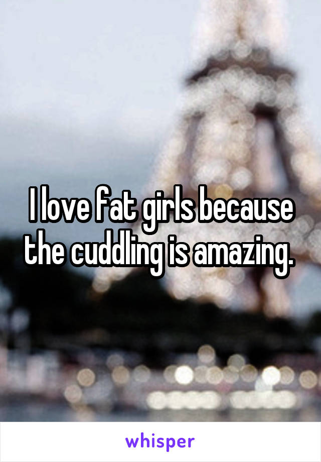 I love fat girls because the cuddling is amazing. 