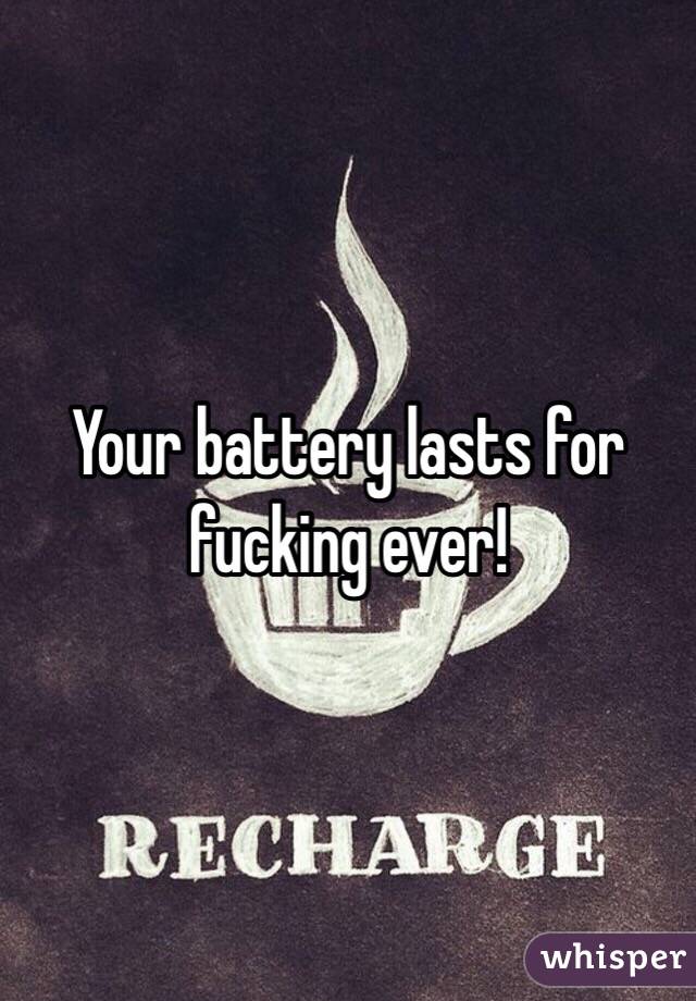 Your battery lasts for fucking ever!