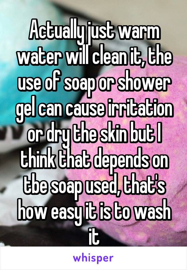 Actually just warm water will clean it, the use of soap or shower gel can cause irritation or dry the skin but I think that depends on tbe soap used, that's how easy it is to wash it