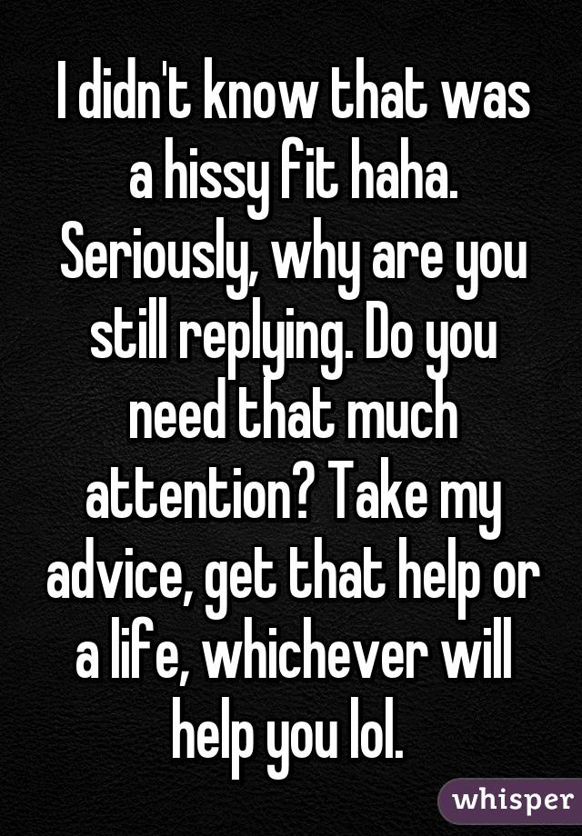 I didn't know that was a hissy fit haha. Seriously, why are you still replying. Do you need that much attention? Take my advice, get that help or a life, whichever will help you lol. 