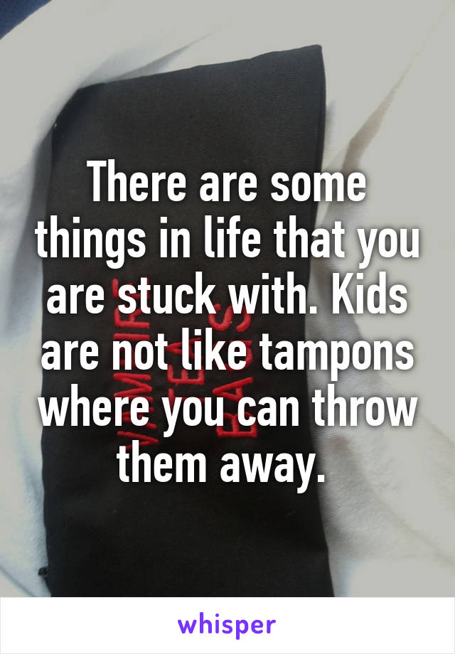 There are some things in life that you are stuck with. Kids are not like tampons where you can throw them away. 