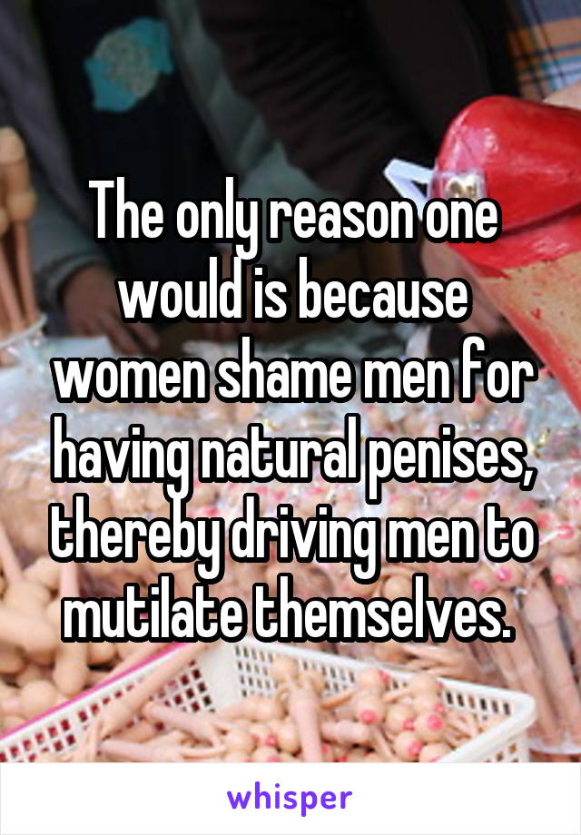 The only reason one would is because women shame men for having natural penises, thereby driving men to mutilate themselves. 