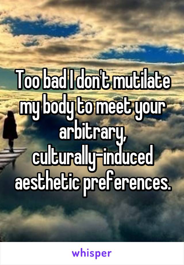 Too bad I don't mutilate my body to meet your arbitrary, culturally-induced aesthetic preferences.